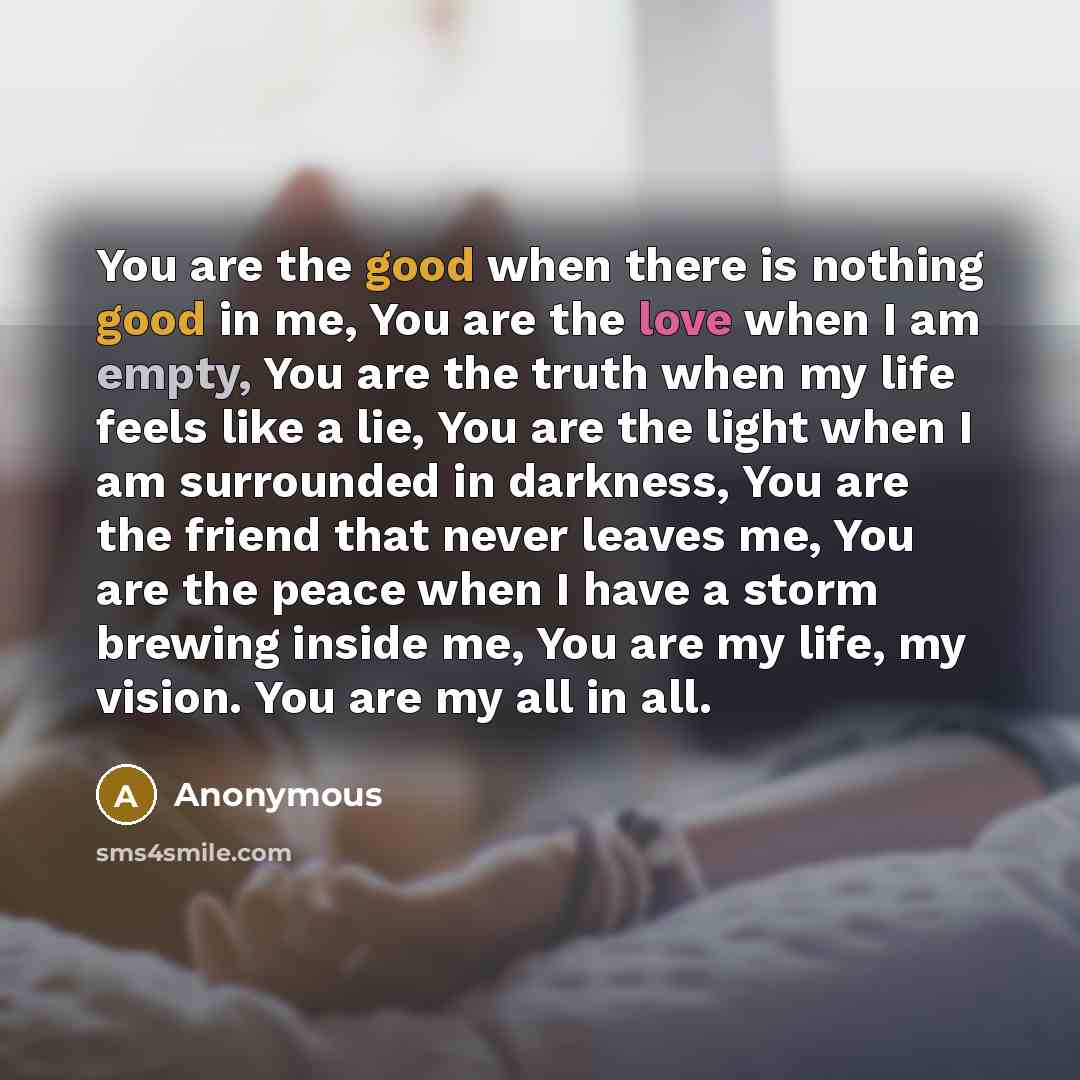 “You are the good when there is nothing good in me, You are the love when I am empty, You are the truth when my life feels like a lie, You are the light when I am surrounded in darkness, You are the friend that never leaves me, You are the peace when I have a storm brewing inside me, You are my…” quote by Anonymous