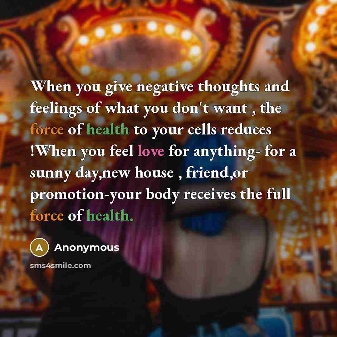 “When you give negative thoughts and feelings of what you don't want , the force of health to your cells reduces !When you feel love for anything- for a sunny day,new house , friend,or promotion-your body receives the full force of health.” quote by Anonymous