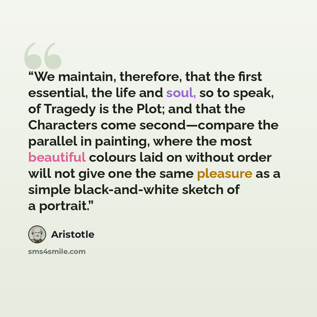 “We maintain, therefore, that the first essential, the life and soul, so to speak, of Tragedy is the Plot; and that the Characters come second—compare the parallel in painting, where the most beautiful colours laid on without order will not give one the same pleasure as a simple black-and-white…” quote by Aristotle