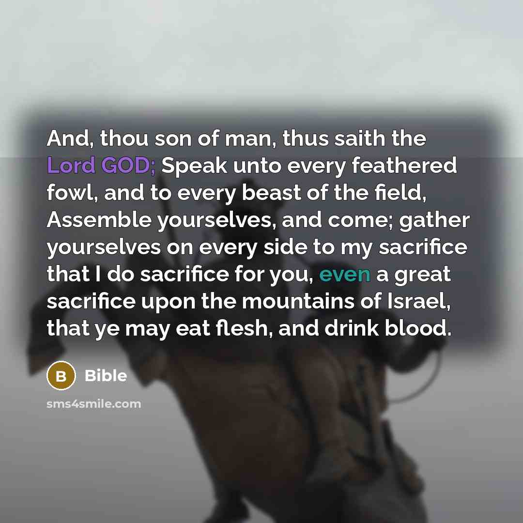 “And, thou son of man, thus saith the Lord GOD; Speak unto every feathered fowl, and to every beast of the field, Assemble yourselves, and come; gather yourselves on every side to my sacrifice that I do sacrifice for you, even a great sacrifice upon the mountains of Israel, that ye may eat flesh…” quote by Bible