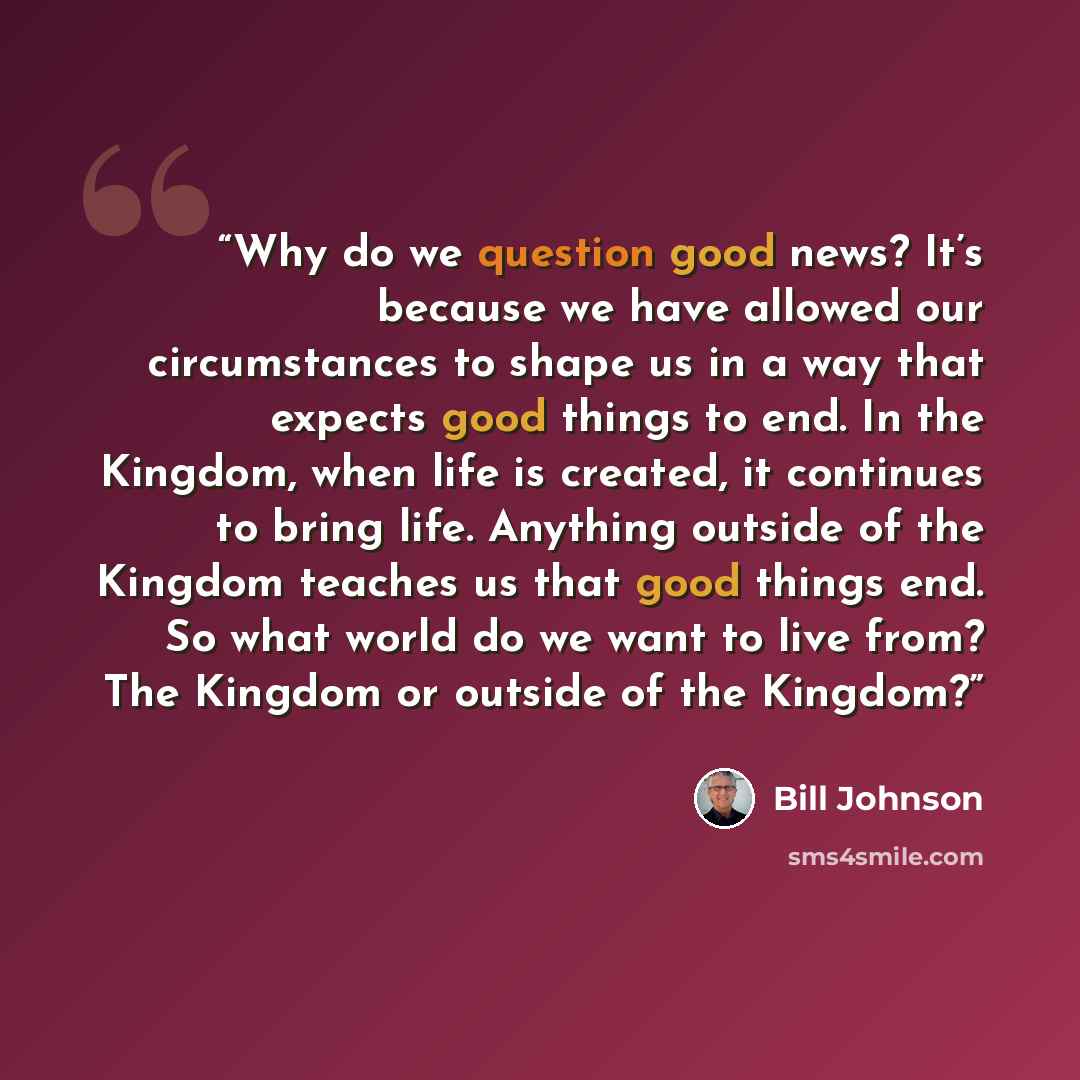 “Why do we question good news? It’s because we have allowed our circumstances to shape us in a way that expects good things to end. In the Kingdom, when life is created, it continues to bring life. Anything outside of the Kingdom teaches us that good things end. So what world do we want to live…” quote by Bill Johnson