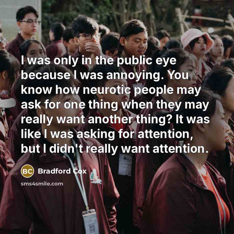 “I was only in the public eye because I was annoying. You know how neurotic people may ask for one thing when they may really want another thing? It was like I was asking for attention, but I didn't really want attention.” quote by Bradford Cox