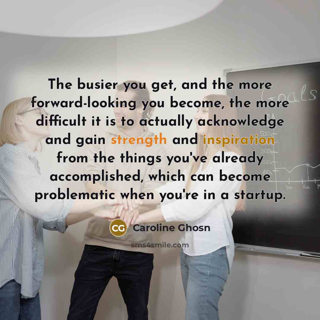 “The busier you get, and the more forward-looking you become, the more difficult it is to actually acknowledge and gain strength and inspiration from the things you've already accomplished, which can become problematic when you're in a startup.” quote by Caroline Ghosn