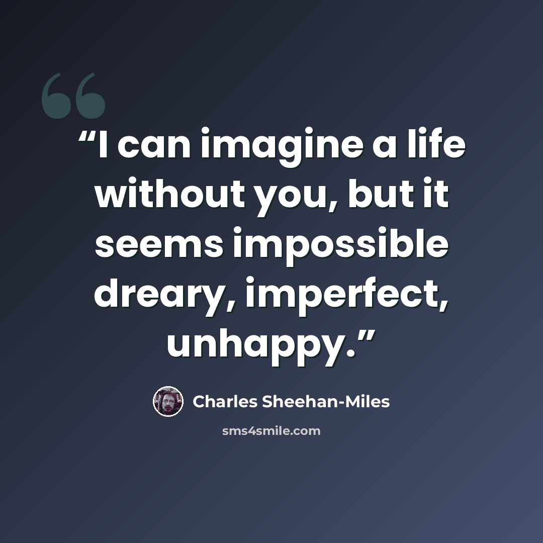 “I can imagine a life without you, but it seems impossible dreary, imperfect, unhappy.” quote by Charles Sheehan-Miles