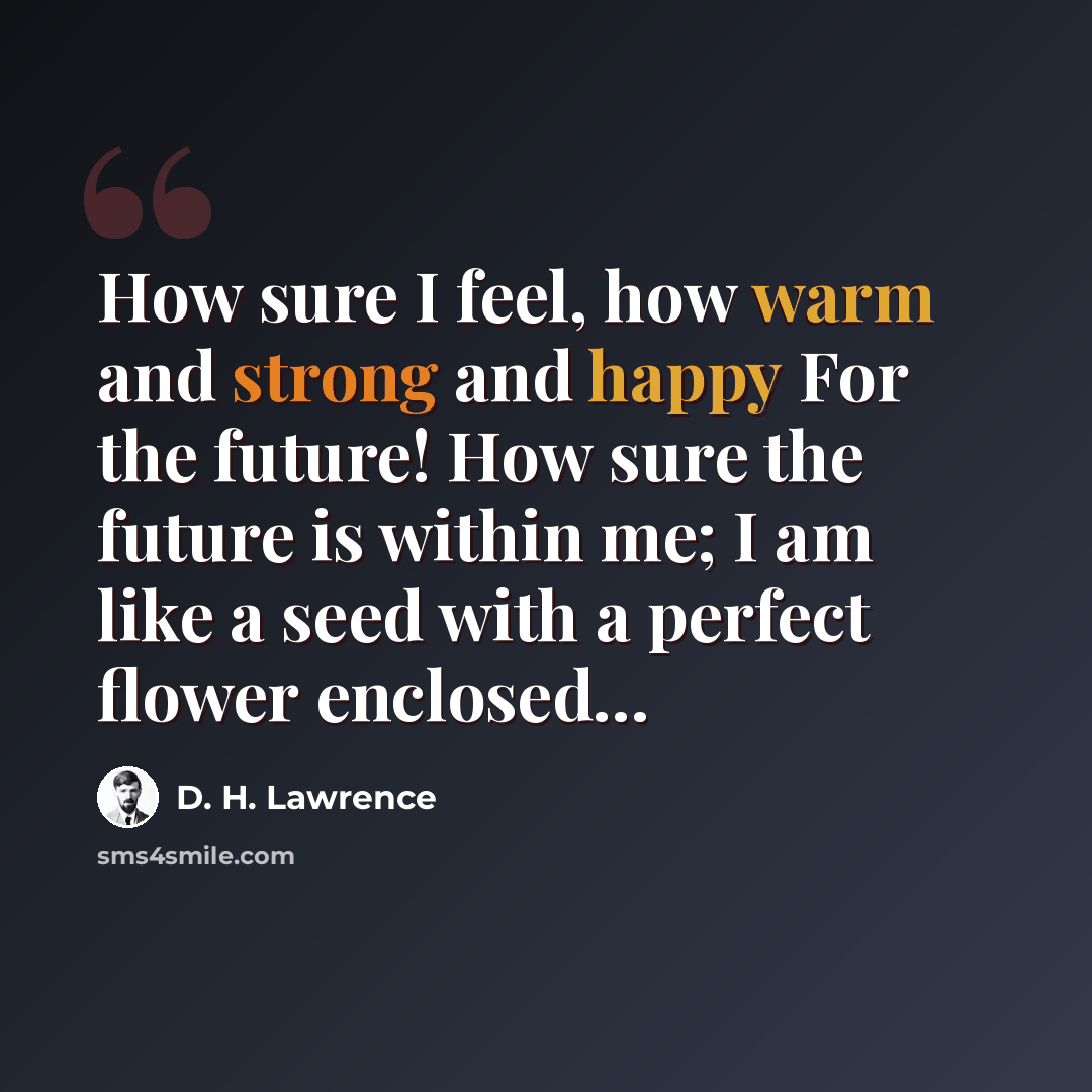 “How sure I feel, how warm and strong and happy For the future! How sure the future is within me; I am like a seed with a perfect flower enclosed…” quote by D. H. Lawrence