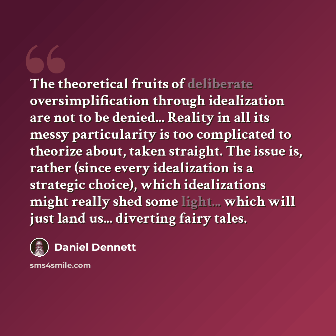 “The theoretical fruits of deliberate oversimplification through idealization are not to be denied... Reality in all its messy particularity is too complicated to theorize about, taken straight. The issue is, rather (since every idealization is a strategic choice), which idealizations might really…” quote by Daniel Dennett