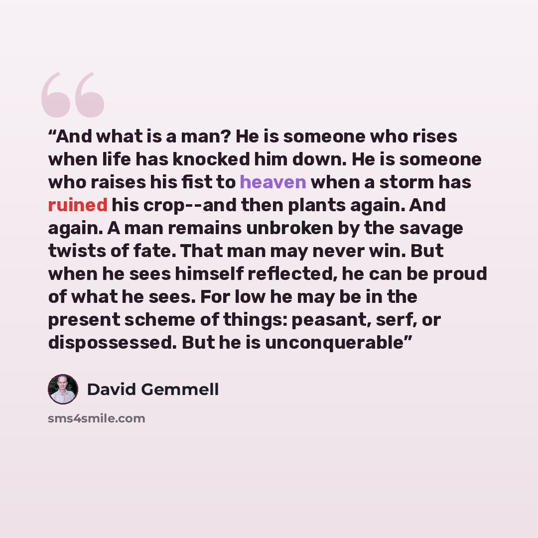 “And what is a man? He is someone who rises when life has knocked him down. He is someone who raises his fist to heaven when a storm has ruined his crop--and then plants again. And again. A man remains unbroken by the savage twists of fate. That man may never win. But when he sees himself…” quote by David Gemmell