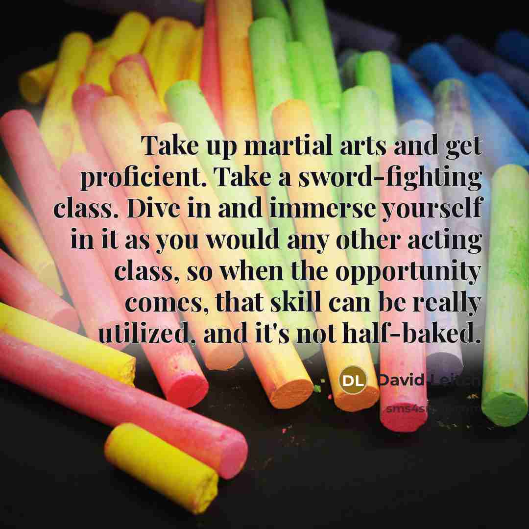 “Take up martial arts and get proficient. Take a sword-fighting class. Dive in and immerse yourself in it as you would any other acting class, so when the opportunity comes, that skill can be really utilized, and it's not half-baked.” quote by David Leitch