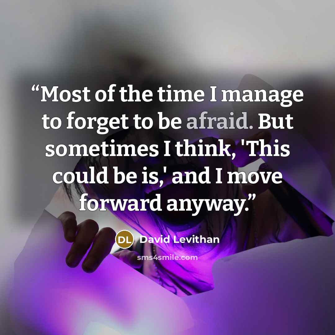 “Most of the time I manage to forget to be afraid. But sometimes I think, 'This could be is,' and I move forward anyway.” quote by David Levithan