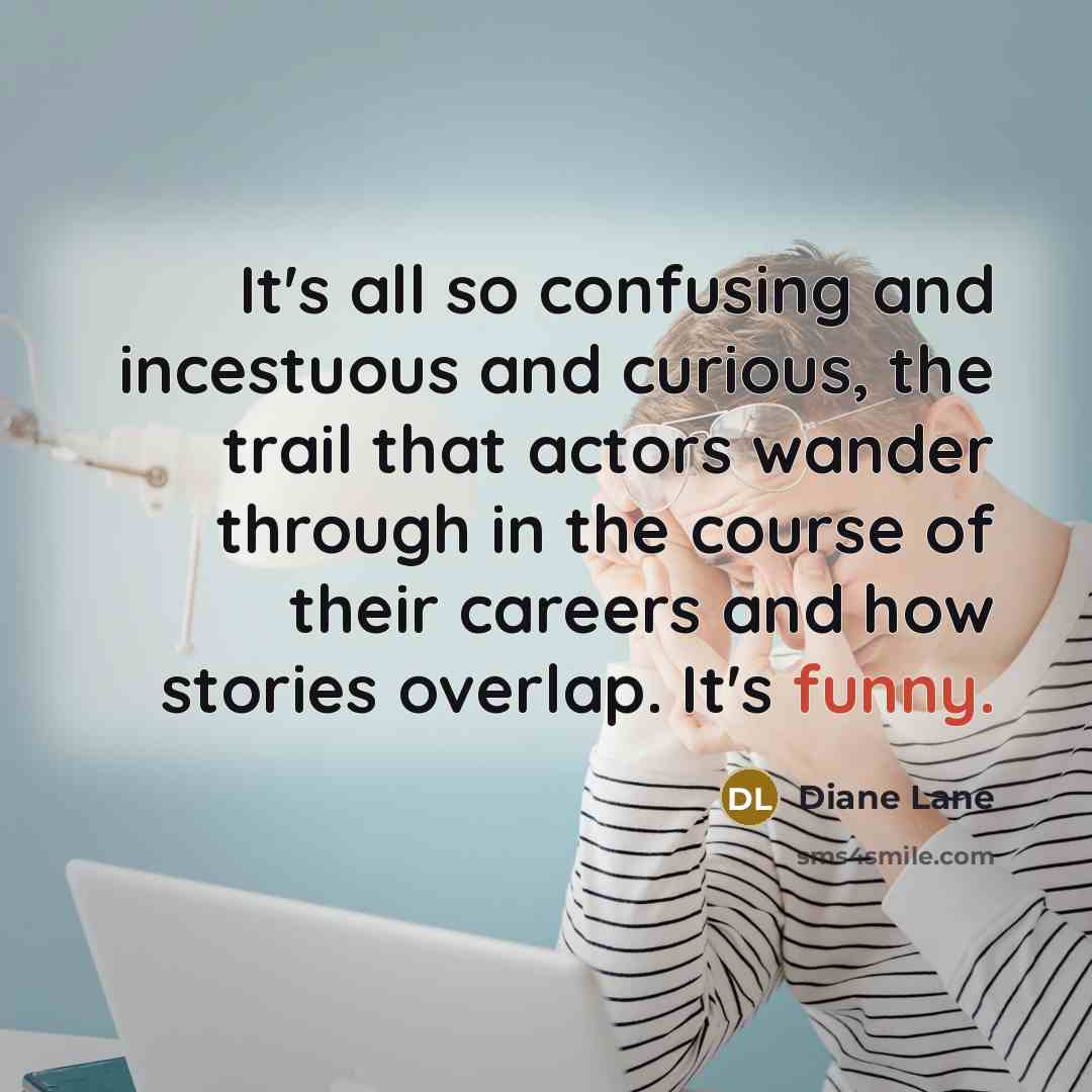 “It's all so confusing and incestuous and curious, the trail that actors wander through in the course of their careers and how stories overlap. It's funny.” quote by Diane Lane