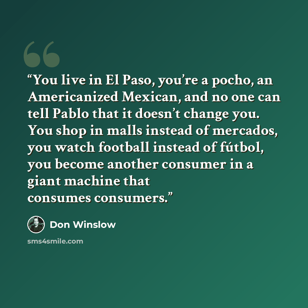 “You live in El Paso, you’re a pocho, an Americanized Mexican, and no one can tell Pablo that it doesn’t change you. You shop in malls instead of mercados, you watch football instead of fútbol, you become another consumer in a giant machine that consumes consumers.” quote by Don Winslow