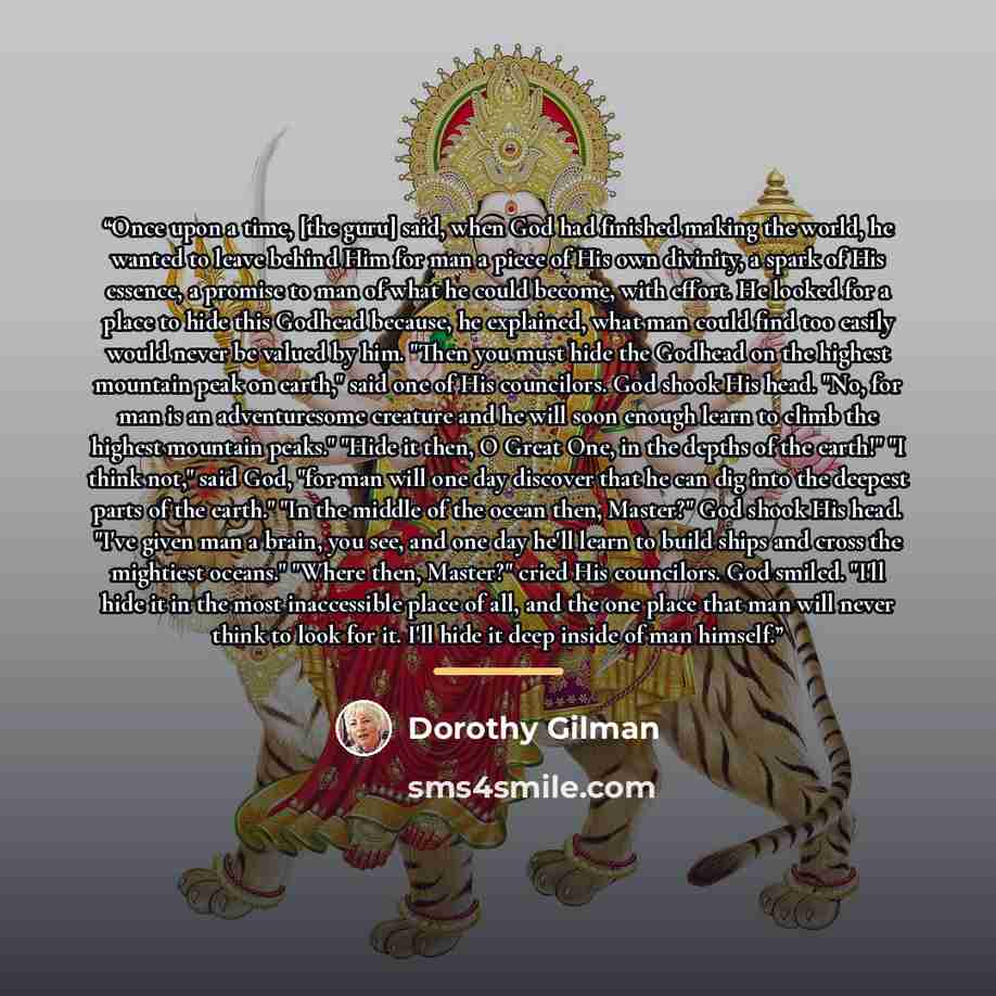 “Once upon a time, [the guru] said, when God had finished making the world, he wanted to leave behind Him for man a piece of His own divinity, a spark of His essence, a promise to man of what he could become, with effort. He looked for a place to hide this Godhead because, he explained, what man…” quote by Dorothy Gilman