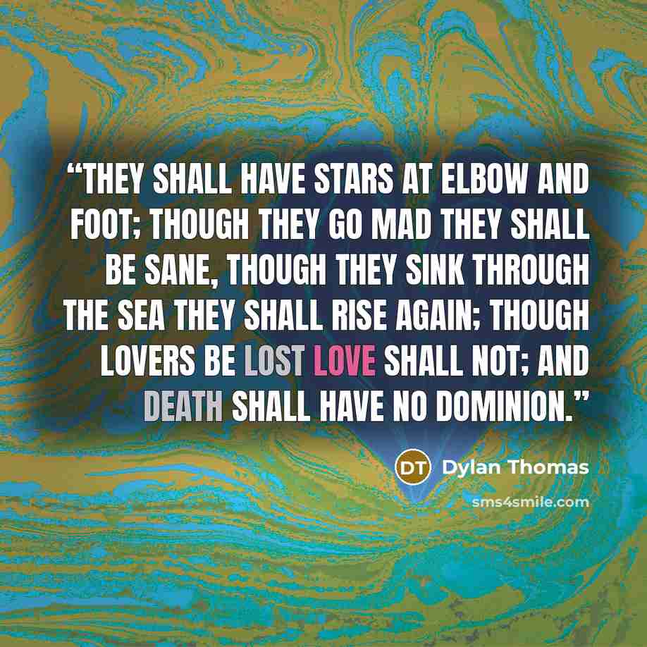 “They shall have stars at elbow and foot; Though they go mad they shall be sane, Though they sink through the sea they shall rise again; Though lovers be lost love shall not; And death shall have no dominion.” quote by Dylan Thomas