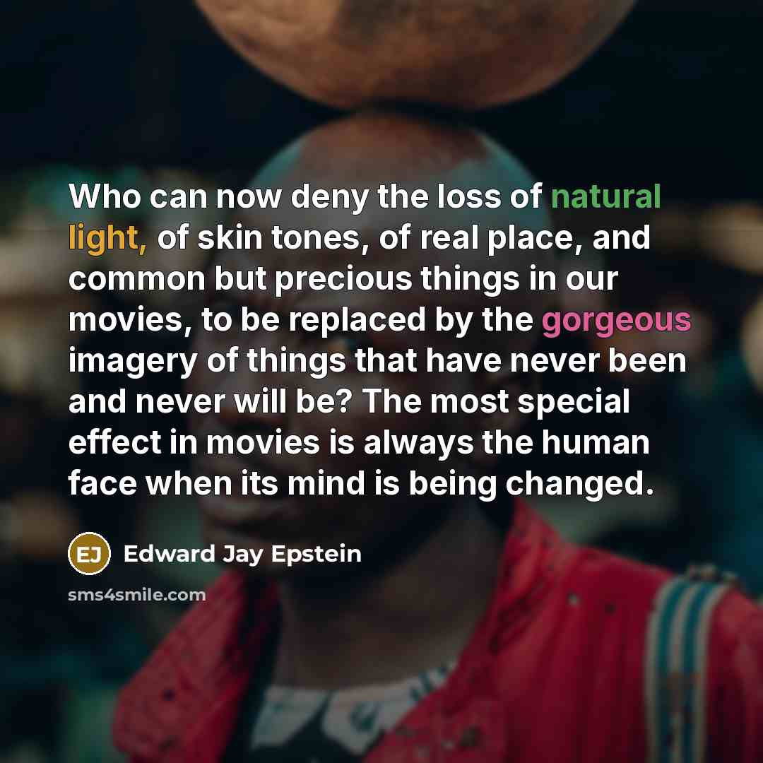 “Who can now deny the loss of natural light, of skin tones, of real place, and common but precious things in our movies, to be replaced by the gorgeous imagery of things that have never been and never will be? The most special effect in movies is always the human face when its mind is being changed.” quote by Edward Jay Epstein