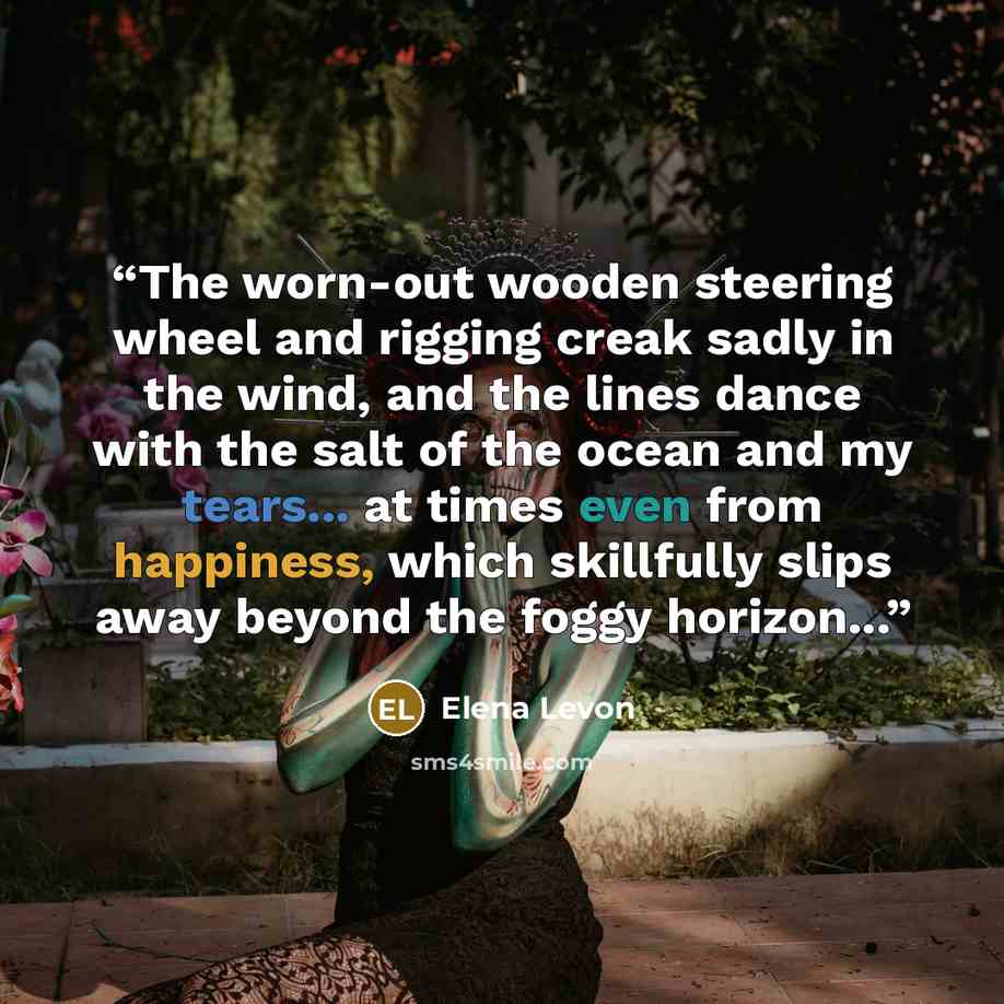 “The worn-out wooden steering wheel and rigging creak sadly in the wind, and the lines dance with the salt of the ocean and my tears... at times even from happiness, which skillfully slips away beyond the foggy horizon...” quote by Elena Levon