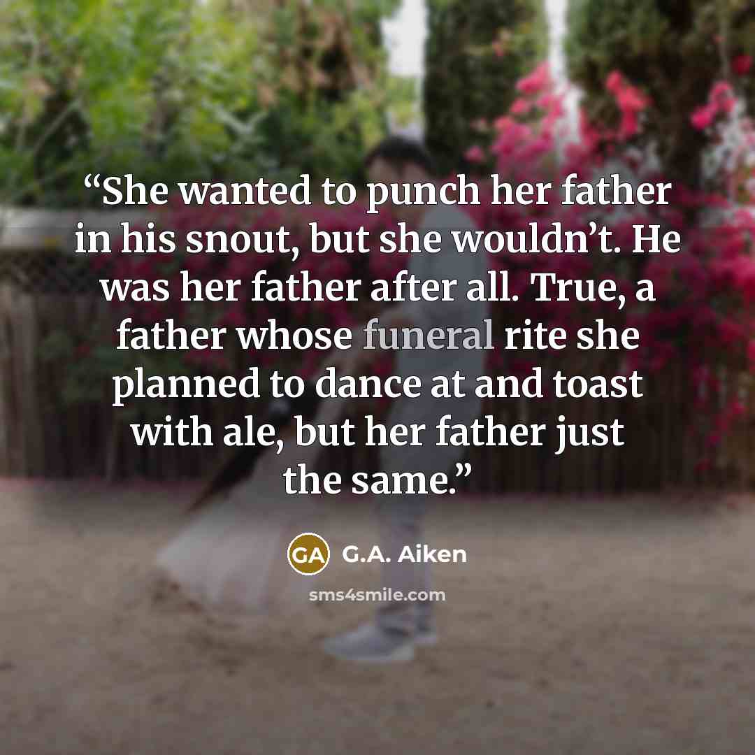 “She wanted to punch her father in his snout, but she wouldn’t. He was her father after all. True, a father whose funeral rite she planned to dance at and toast with ale, but her father just the same.” quote by G.A. Aiken