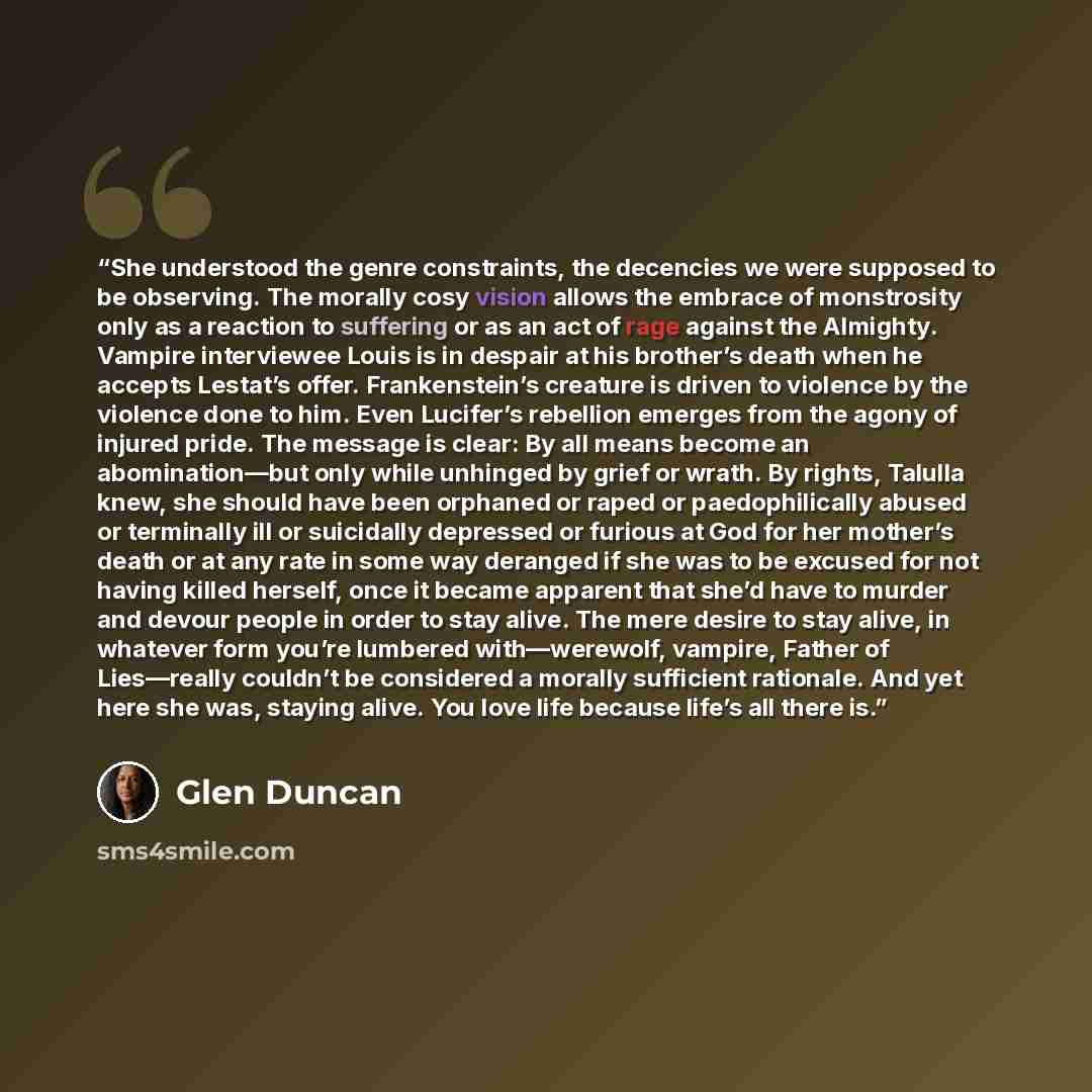 “She understood the genre constraints, the decencies we were supposed to be observing. The morally cosy vision allows the embrace of monstrosity only as a reaction to suffering or as an act of rage against the Almighty. Vampire interviewee Louis is in despair at his brother’s death when he accepts…” quote by Glen Duncan