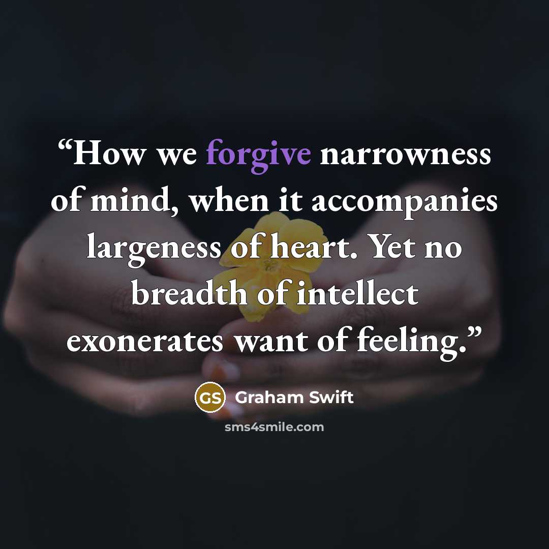 “How we forgive narrowness of mind, when it accompanies largeness of heart. Yet no breadth of intellect exonerates want of feeling.” quote by Graham Swift