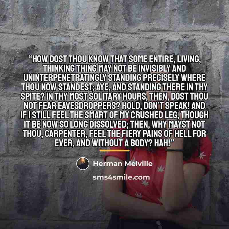 “How dost thou know that some entire, living, thinking thing may not be invisibly and uninterpenetratingly standing precisely where thou now standest; aye, and standing there in thy spite? In thy most solitary hours, then, dost thou not fear eavesdroppers? Hold, don’t speak! And if I still feel the…” quote by Herman Melville