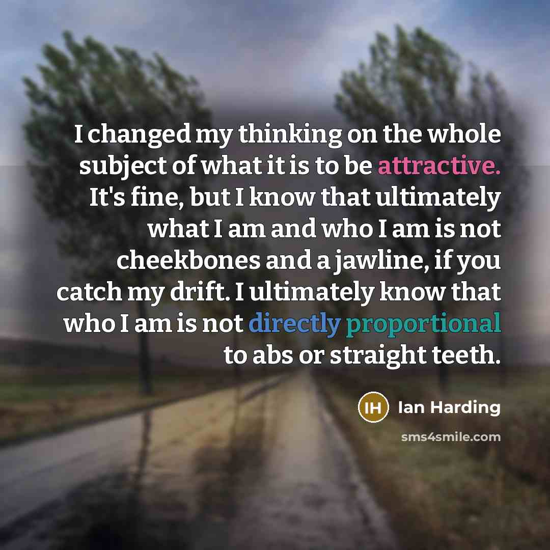 “I changed my thinking on the whole subject of what it is to be attractive. It's fine, but I know that ultimately what I am and who I am is not cheekbones and a jawline, if you catch my drift. I ultimately know that who I am is not directly proportional to abs or straight teeth.” quote by Ian Harding