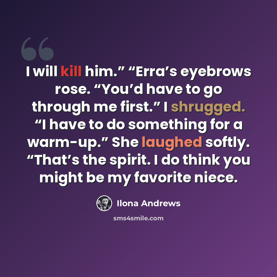 “I will kill him.” “Erra’s eyebrows rose. “You’d have to go through me first.” I shrugged. “I have to do something for a warm-up.” She laughed softly. “That’s the spirit. I do think you might be my favorite niece.” quote by Ilona Andrews