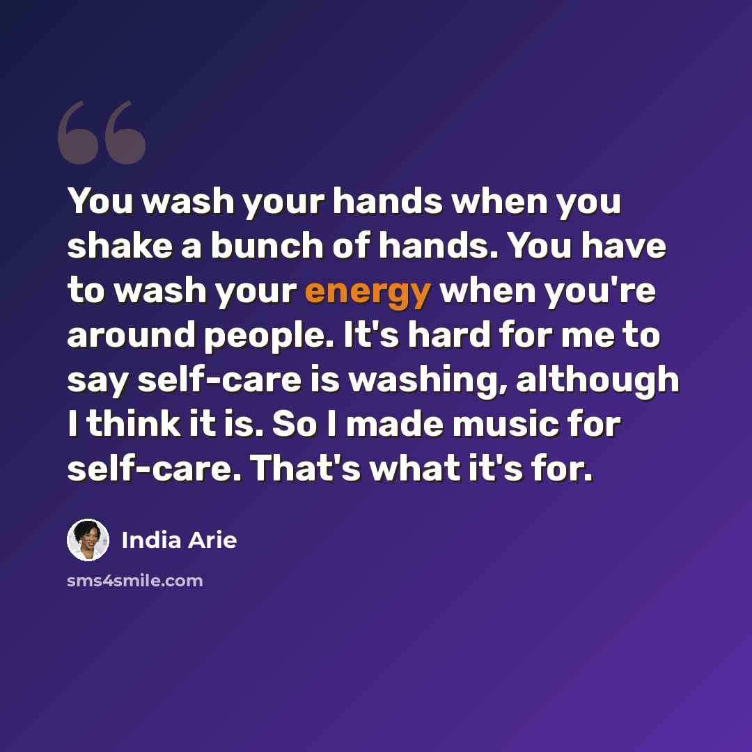 “You wash your hands when you shake a bunch of hands. You have to wash your energy when you're around people. It's hard for me to say self-care is washing, although I think it is. So I made music for self-care. That's what it's for.” quote by India Arie