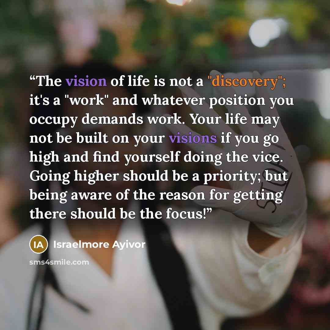 “The vision of life is not a "discovery"; it's a "work" and whatever position you occupy demands work. Your life may not be built on your visions if you go high and find yourself doing the vice. Going higher should be a priority; but being aware of the reason for getting there should be the focus!” quote by Israelmore Ayivor