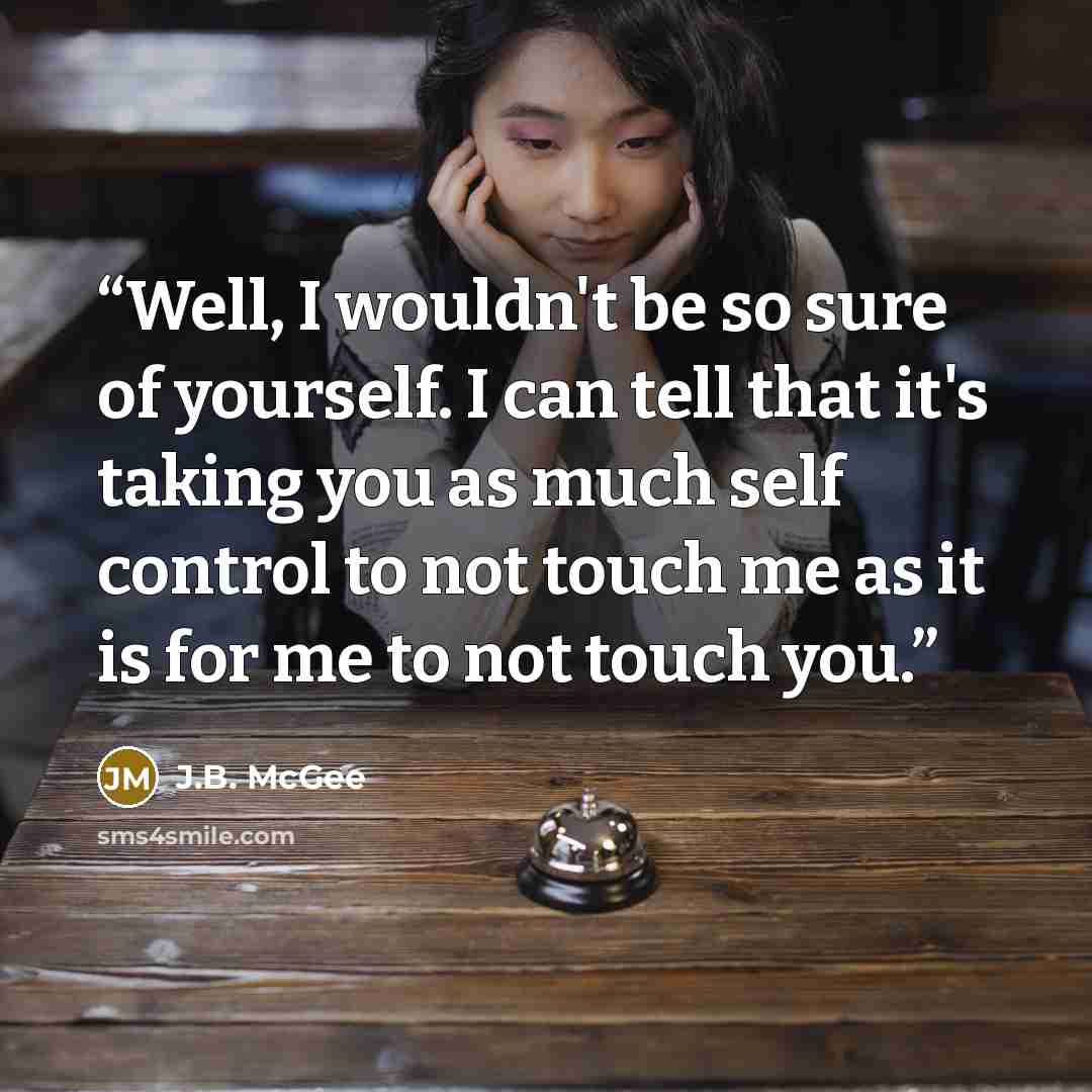 “Well, I wouldn't be so sure of yourself. I can tell that it's taking you as much self control to not touch me as it is for me to not touch you.” quote by J.B. McGee