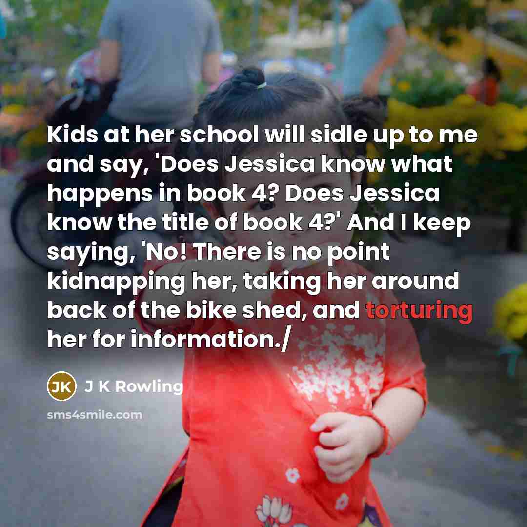 “Kids at her school will sidle up to me and say, 'Does Jessica know what happens in book 4? Does Jessica know the title of book 4?' And I keep saying, 'No! There is no point kidnapping her, taking her around back of the bike shed, and torturing her for information./” quote by J K Rowling