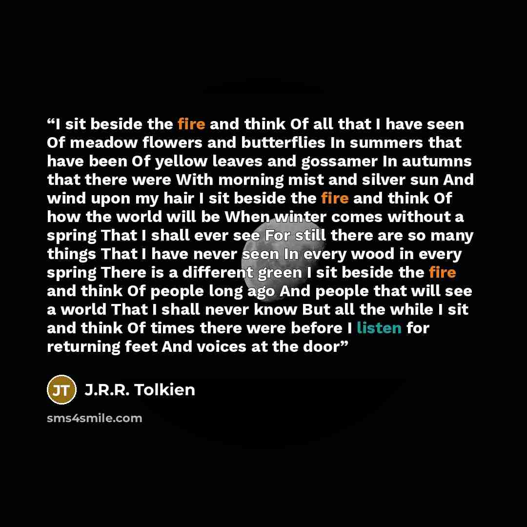 “I sit beside the fire and think Of all that I have seen Of meadow flowers and butterflies In summers that have been Of yellow leaves and gossamer In autumns that there were With morning mist and silver sun And wind upon my hair I sit beside the fire and think Of how the world will be When winter…” quote by J.R.R. Tolkien