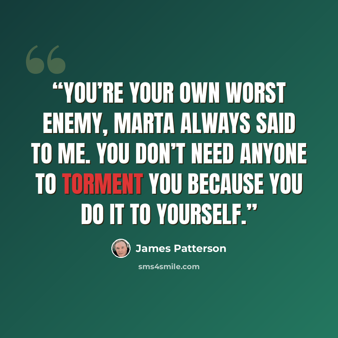 “You’re your own worst enemy, Marta always said to me. You don’t need anyone to torment you because you do it to yourself.” quote by James Patterson
