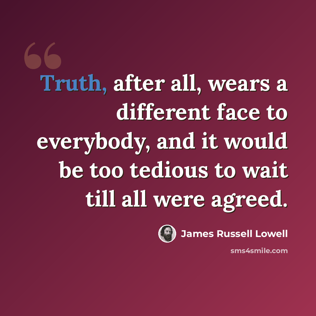 “Truth, after all, wears a different face to everybody, and it would be too tedious to wait till all were agreed.” quote by James Russell Lowell