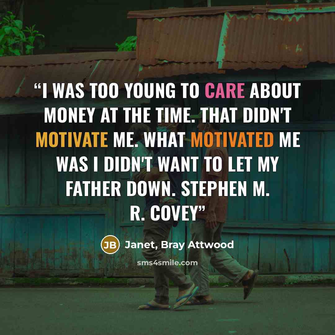 “I was too young to care about money at the time. That didn't motivate me. What motivated me was I didn't want to let my father down. Stephen M. R. Covey” quote by Janet, Bray Attwood