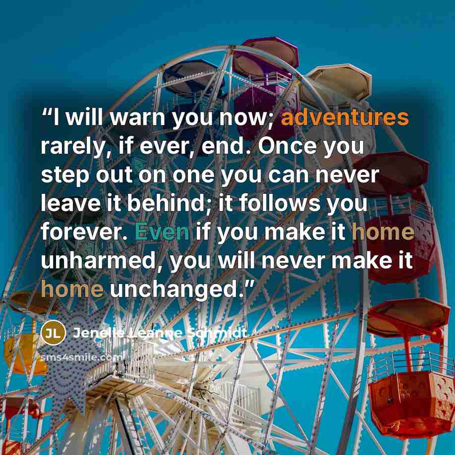 “I will warn you now; adventures rarely, if ever, end. Once you step out on one you can never leave it behind; it follows you forever. Even if you make it home unharmed, you will never make it home unchanged.” quote by Jenelle Leanne Schmidt