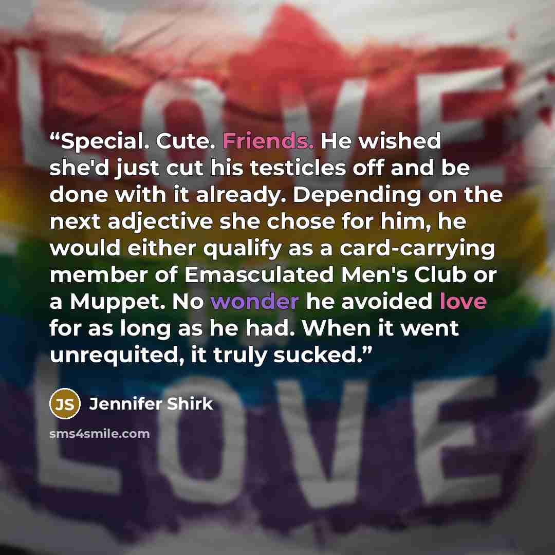 “Special. Cute. Friends. He wished she'd just cut his testicles off and be done with it already. Depending on the next adjective she chose for him, he would either qualify as a card-carrying member of Emasculated Men's Club or a Muppet. No wonder he avoided love for as long as he had. When it went…” quote by Jennifer Shirk
