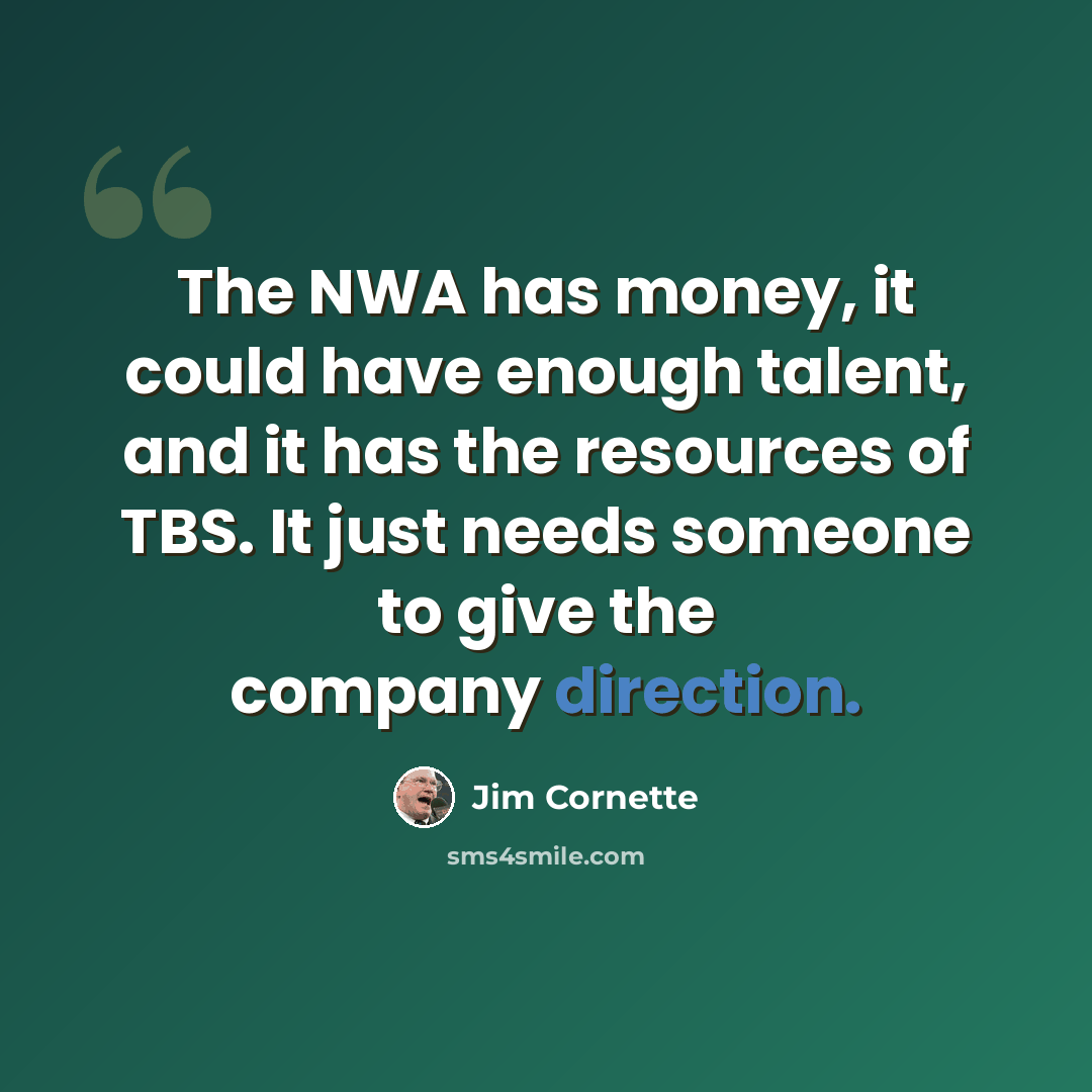 “The NWA has money, it could have enough talent, and it has the resources of TBS. It just needs someone to give the company direction.” quote by Jim Cornette