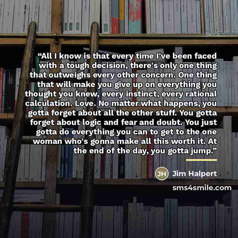 “All I know is that every time I've been faced with a tough decision, there's only one thing that outweighs every other concern. One thing that will make you give up on everything you thought you knew, every instinct, every rational calculation. Love. No matter what happens, you gotta forget about…” quote by Jim Halpert