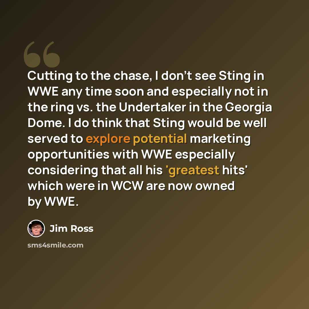 “Cutting to the chase, I don't see Sting in WWE any time soon and especially not in the ring vs. the Undertaker in the Georgia Dome. I do think that Sting would be well served to explore potential marketing opportunities with WWE especially considering that all his 'greatest hits' which were in WCW…” quote by Jim Ross