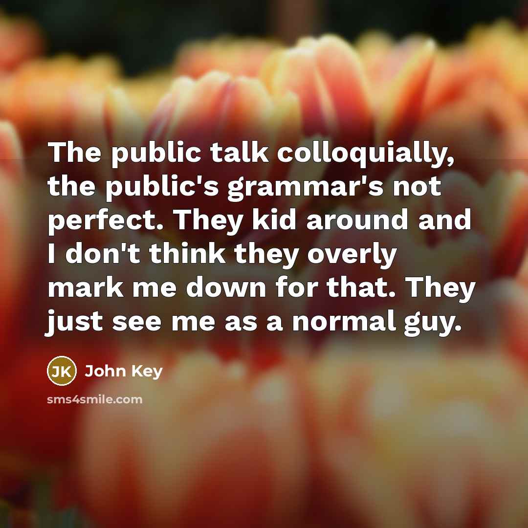 “The public talk colloquially, the public's grammar's not perfect. They kid around and I don't think they overly mark me down for that. They just see me as a normal guy.” quote by John Key