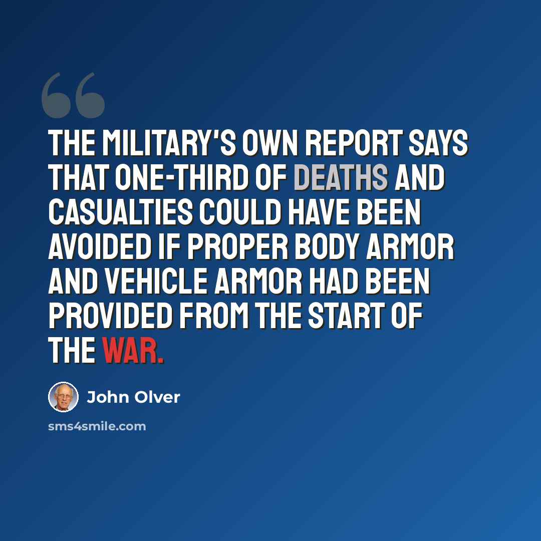 “The military's own report says that one-third of deaths and casualties could have been avoided if proper body armor and vehicle armor had been provided from the start of the war.” quote by John Olver
