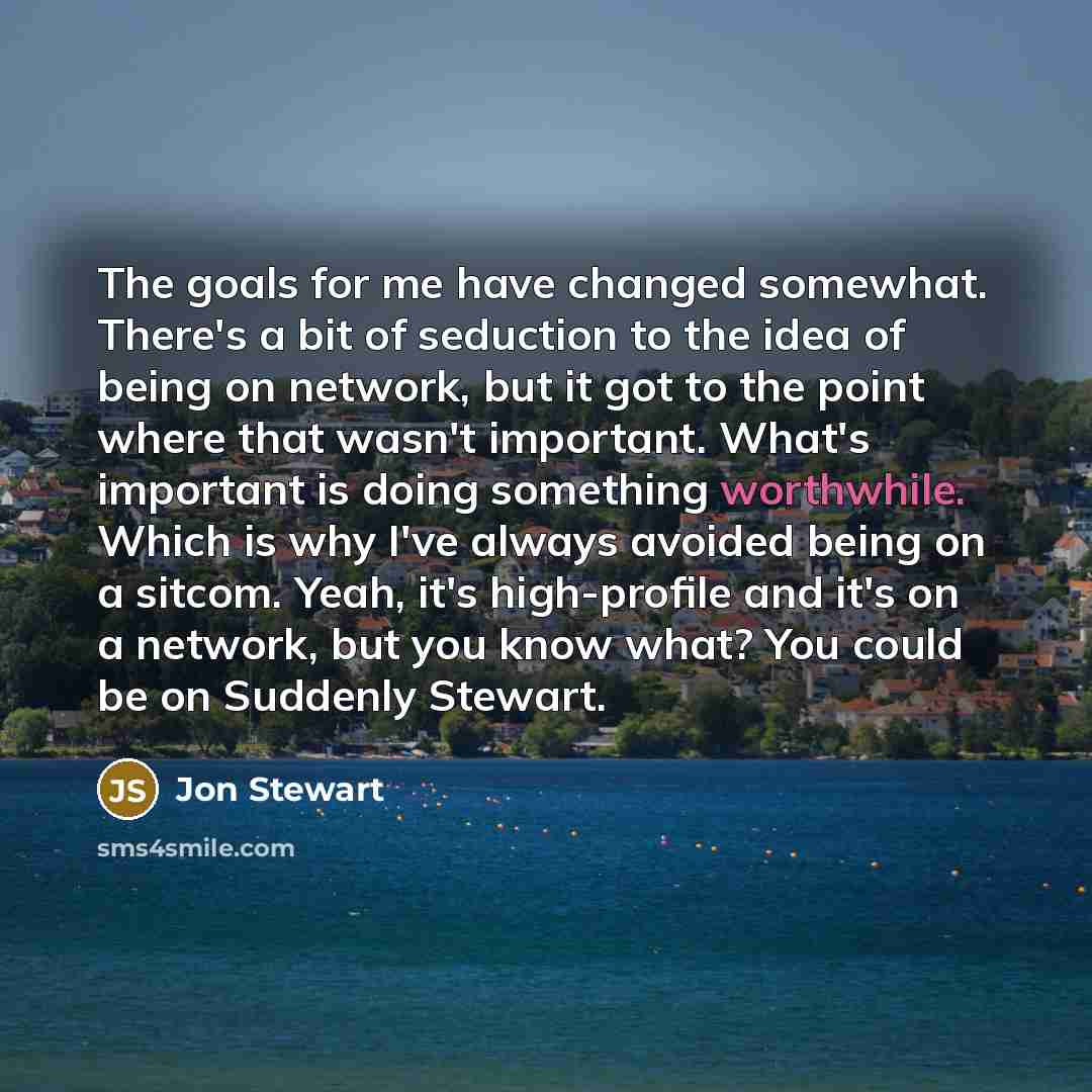 “The goals for me have changed somewhat. There's a bit of seduction to the idea of being on network, but it got to the point where that wasn't important. What's important is doing something worthwhile. Which is why I've always avoided being on a sitcom. Yeah, it's high-profile and it's on a…” quote by Jon Stewart