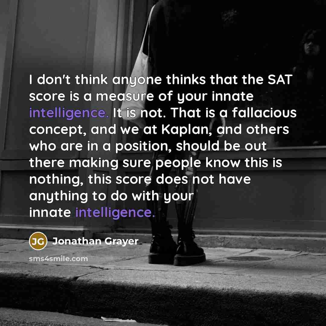 “I don't think anyone thinks that the SAT score is a measure of your innate intelligence. It is not. That is a fallacious concept, and we at Kaplan, and others who are in a position, should be out there making sure people know this is nothing, this score does not have anything to do with your…” quote by Jonathan Grayer