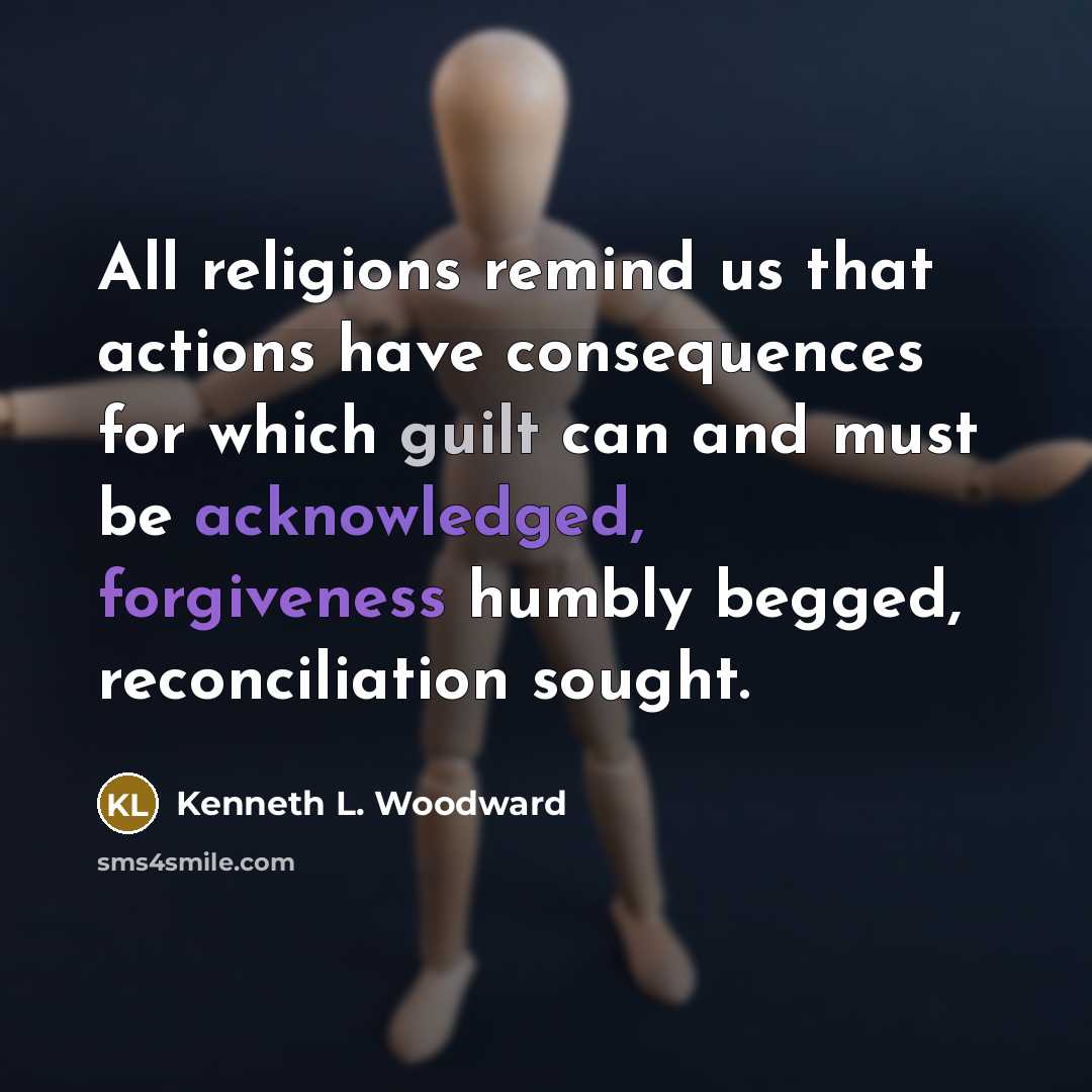“All religions remind us that actions have consequences for which guilt can and must be acknowledged, forgiveness humbly begged, reconciliation sought.” quote by Kenneth L. Woodward