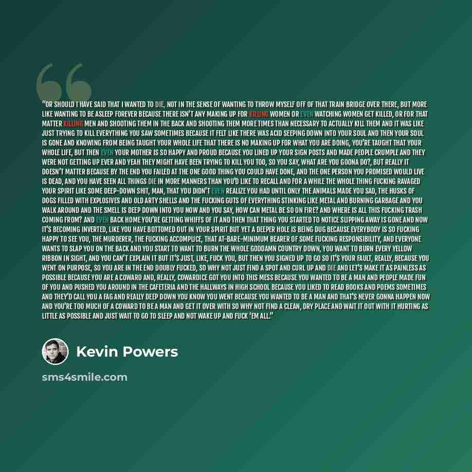 “Or should I have said that I wanted to die, not in the sense of wanting to throw myself off of that train bridge over there, but more like wanting to be asleep forever because there isn’t any making up for killing women or even watching women get killed, or for that matter killing men and shooting…” quote by kevin powers