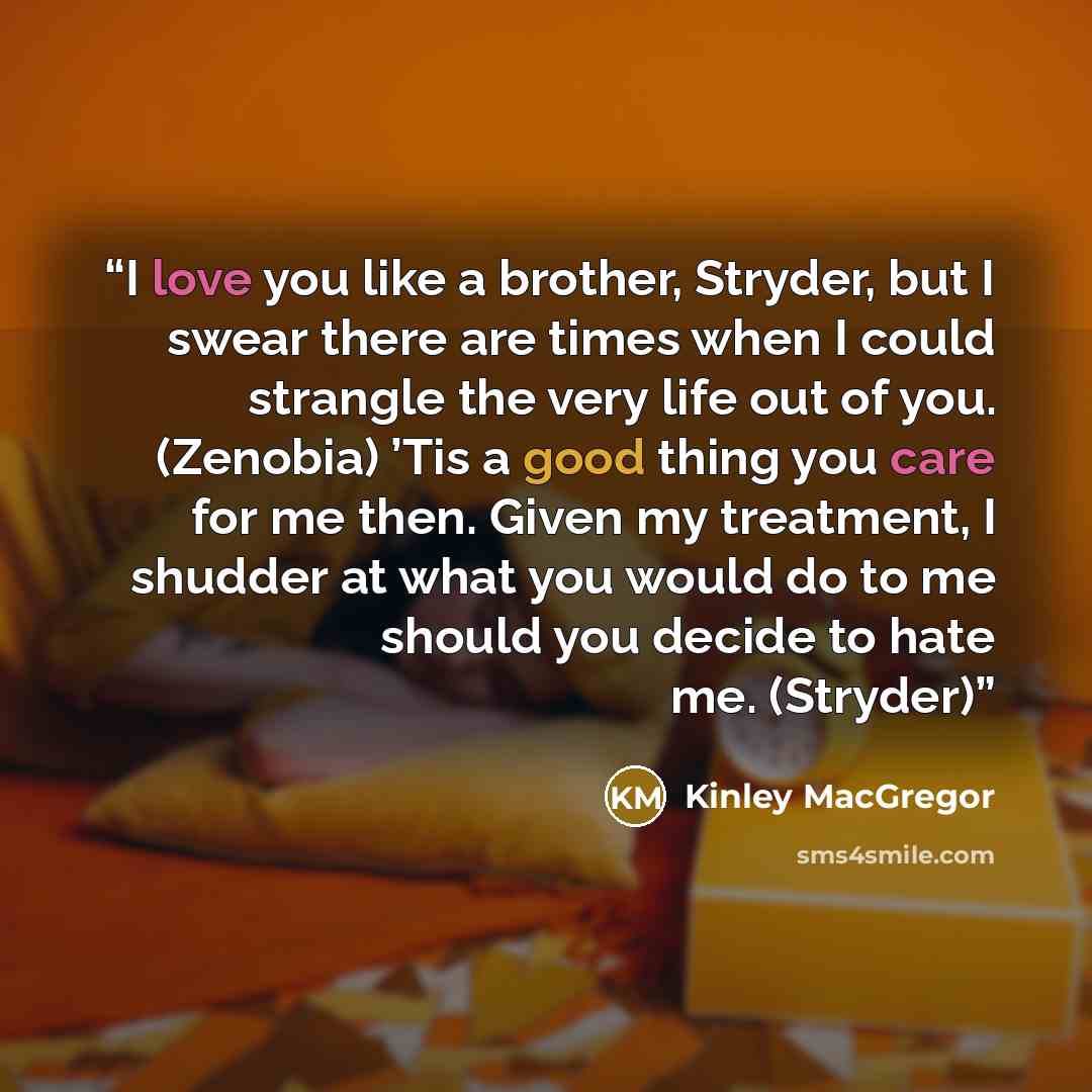 “I love you like a brother, Stryder, but I swear there are times when I could strangle the very life out of you. (Zenobia) ’Tis a good thing you care for me then. Given my treatment, I shudder at what you would do to me should you decide to hate me. (Stryder)” quote by Kinley MacGregor