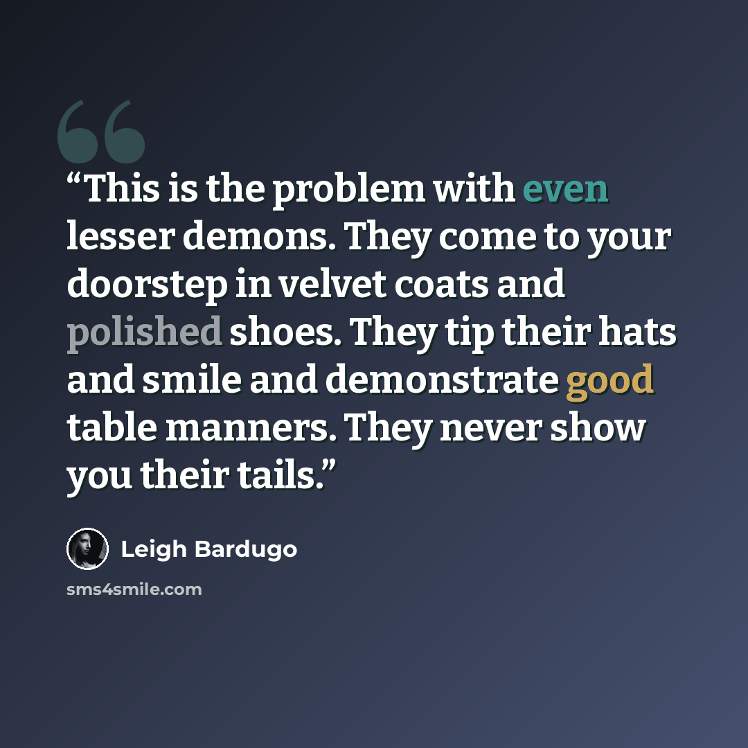 “This is the problem with even lesser demons. They come to your doorstep in velvet coats and polished shoes. They tip their hats and smile and demonstrate good table manners. They never show you their tails.” quote by Leigh Bardugo