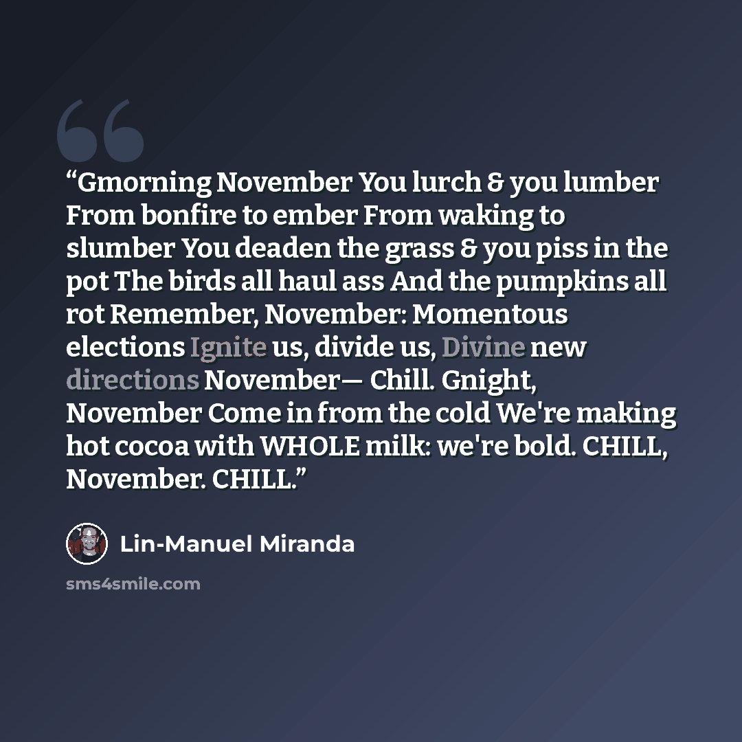 “Gmorning November You lurch & you lumber From bonfire to ember From waking to slumber You deaden the grass & you piss in the pot The birds all haul ass And the pumpkins all rot Remember, November: Momentous elections Ignite us, divide us, Divine new directions November— Chill. Gnight, November…” quote by Lin-Manuel Miranda