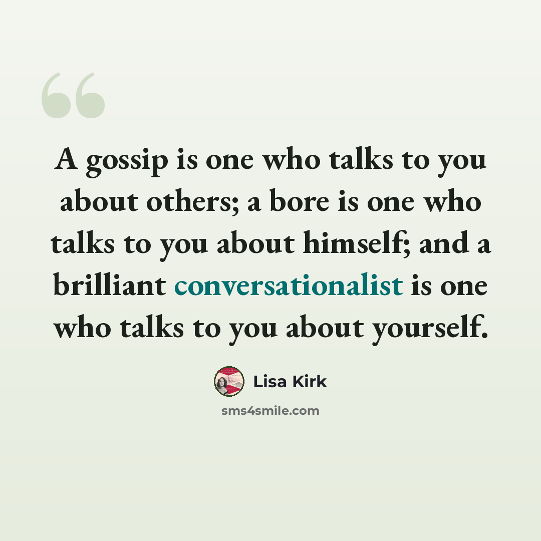 “A gossip is one who talks to you about others; a bore is one who talks to you about himself; and a brilliant conversationalist is one who talks to you about yourself.” quote by Lisa Kirk