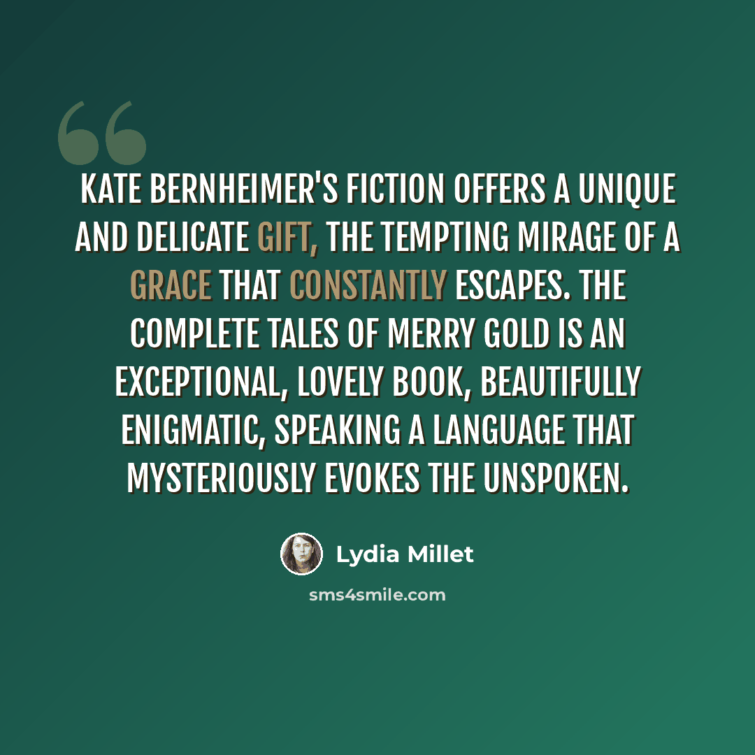 “Kate Bernheimer's fiction offers a unique and delicate gift, the tempting mirage of a grace that constantly escapes. The Complete Tales of Merry Gold is an exceptional, lovely book, beautifully enigmatic, speaking a language that mysteriously evokes the unspoken.” quote by Lydia Millet