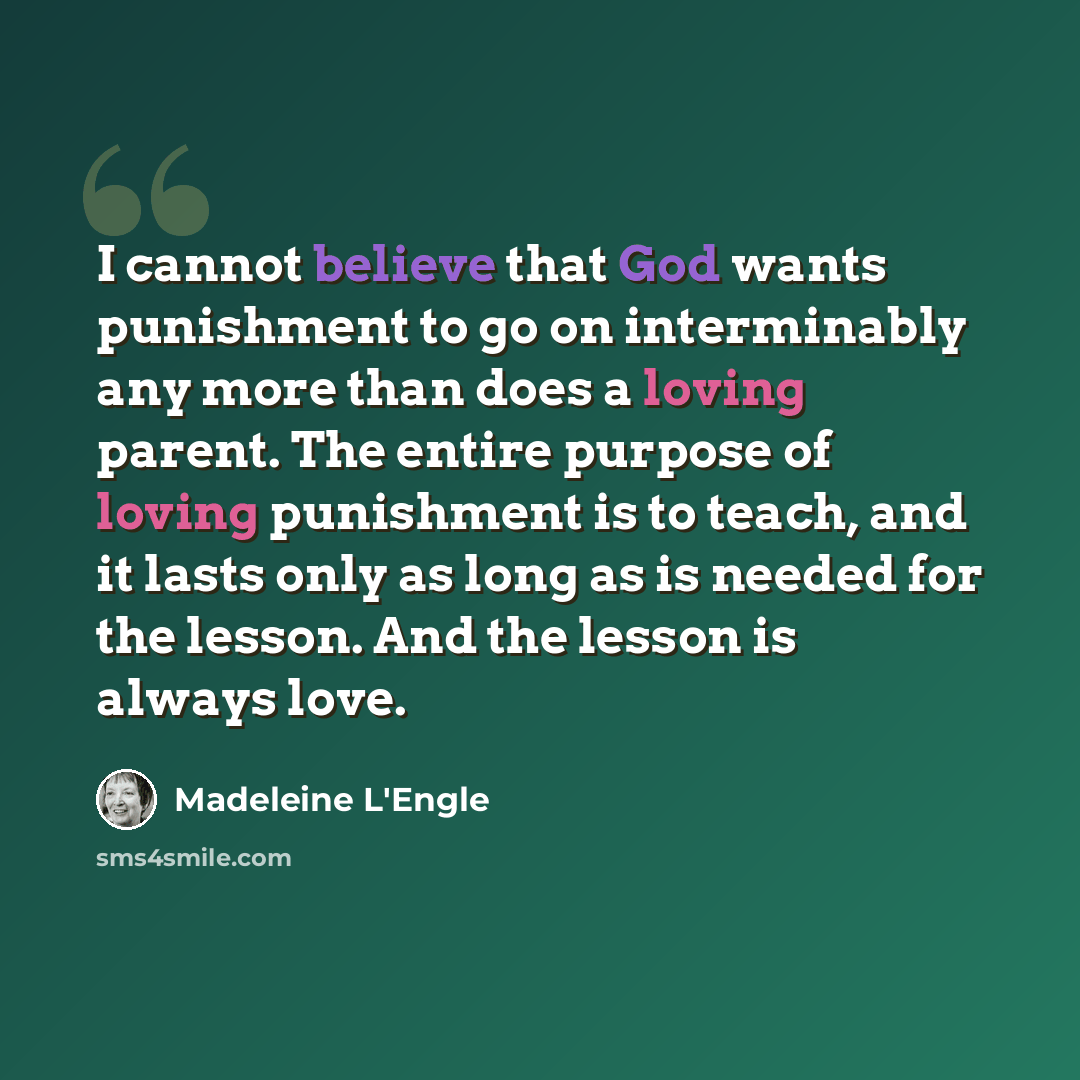“I cannot believe that God wants punishment to go on interminably any more than does a loving parent. The entire purpose of loving punishment is to teach, and it lasts only as long as is needed for the lesson. And the lesson is always love.” quote by Madeleine L'Engle